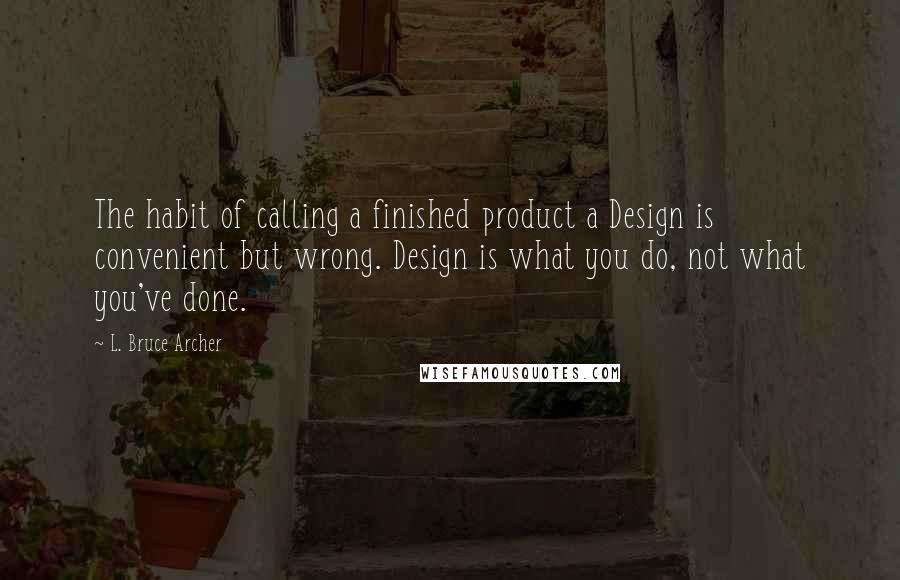 L. Bruce Archer Quotes: The habit of calling a finished product a Design is convenient but wrong. Design is what you do, not what you've done.