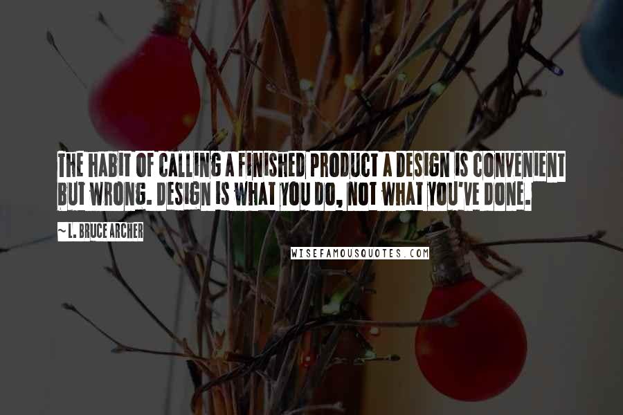 L. Bruce Archer Quotes: The habit of calling a finished product a Design is convenient but wrong. Design is what you do, not what you've done.