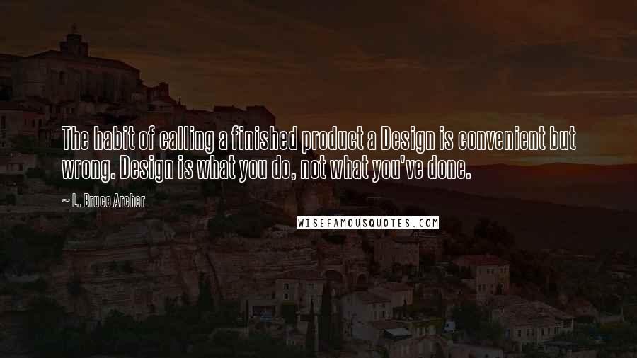 L. Bruce Archer Quotes: The habit of calling a finished product a Design is convenient but wrong. Design is what you do, not what you've done.