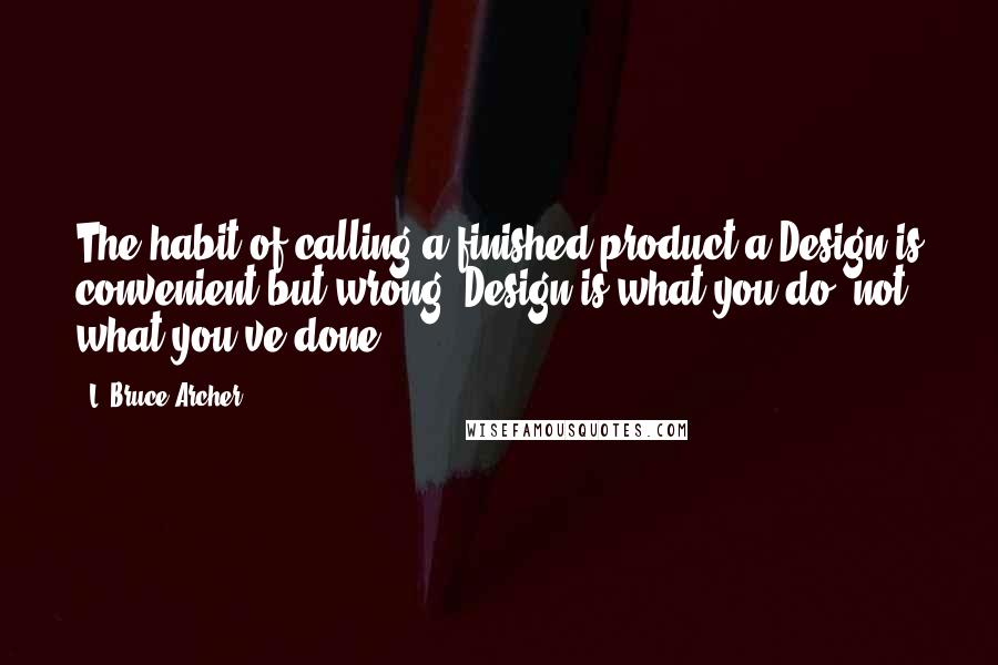 L. Bruce Archer Quotes: The habit of calling a finished product a Design is convenient but wrong. Design is what you do, not what you've done.