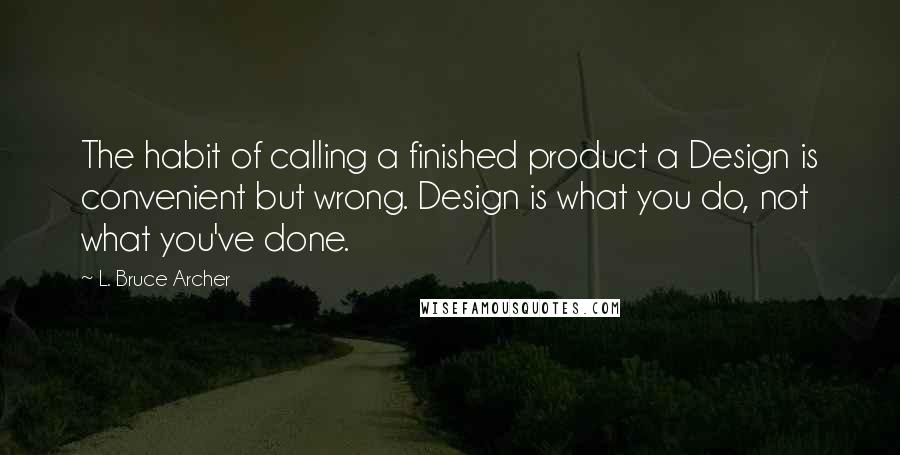 L. Bruce Archer Quotes: The habit of calling a finished product a Design is convenient but wrong. Design is what you do, not what you've done.