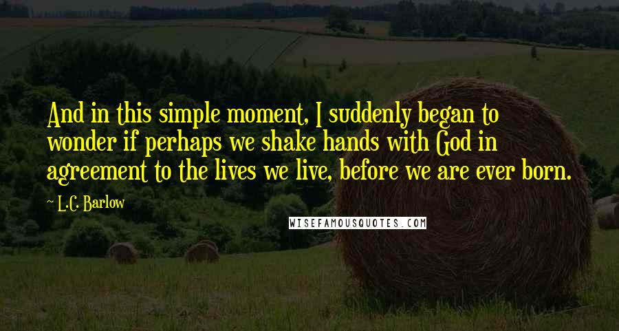 L.C. Barlow Quotes: And in this simple moment, I suddenly began to wonder if perhaps we shake hands with God in agreement to the lives we live, before we are ever born.