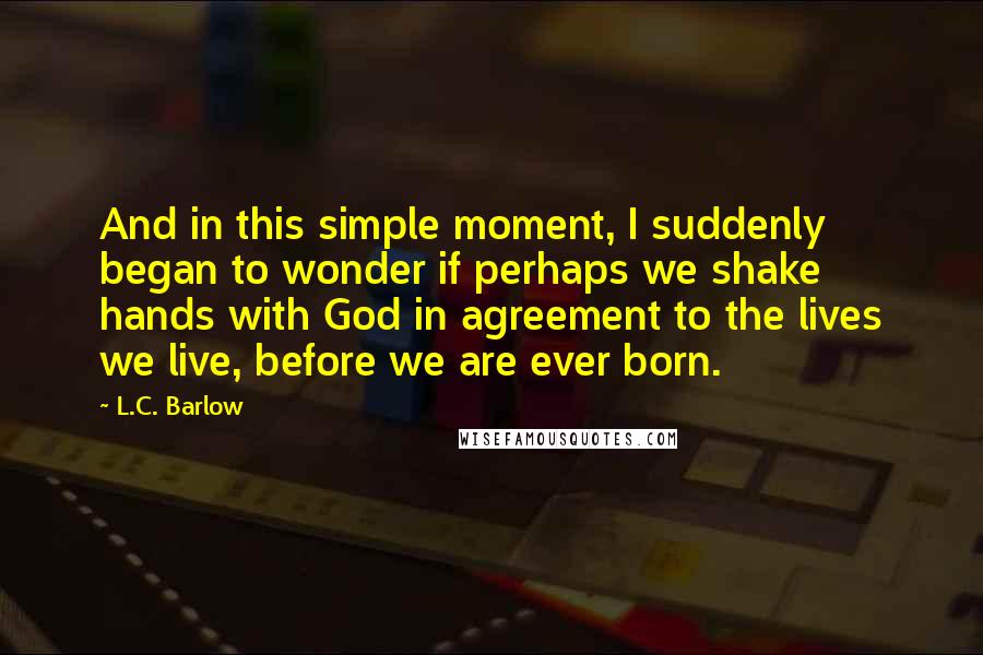 L.C. Barlow Quotes: And in this simple moment, I suddenly began to wonder if perhaps we shake hands with God in agreement to the lives we live, before we are ever born.