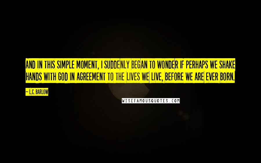 L.C. Barlow Quotes: And in this simple moment, I suddenly began to wonder if perhaps we shake hands with God in agreement to the lives we live, before we are ever born.