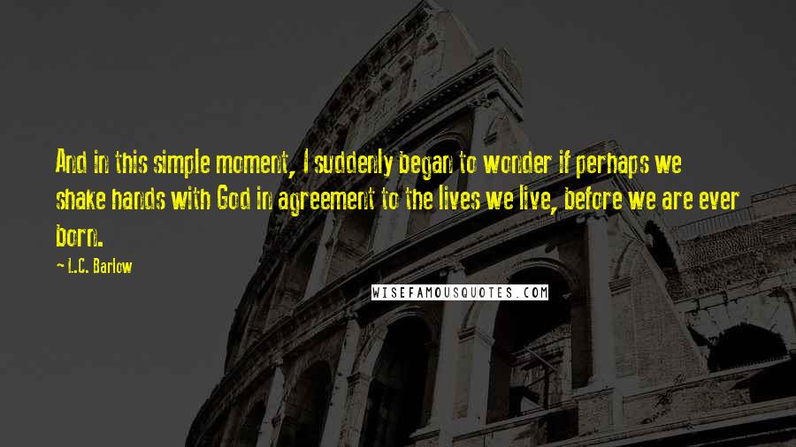 L.C. Barlow Quotes: And in this simple moment, I suddenly began to wonder if perhaps we shake hands with God in agreement to the lives we live, before we are ever born.