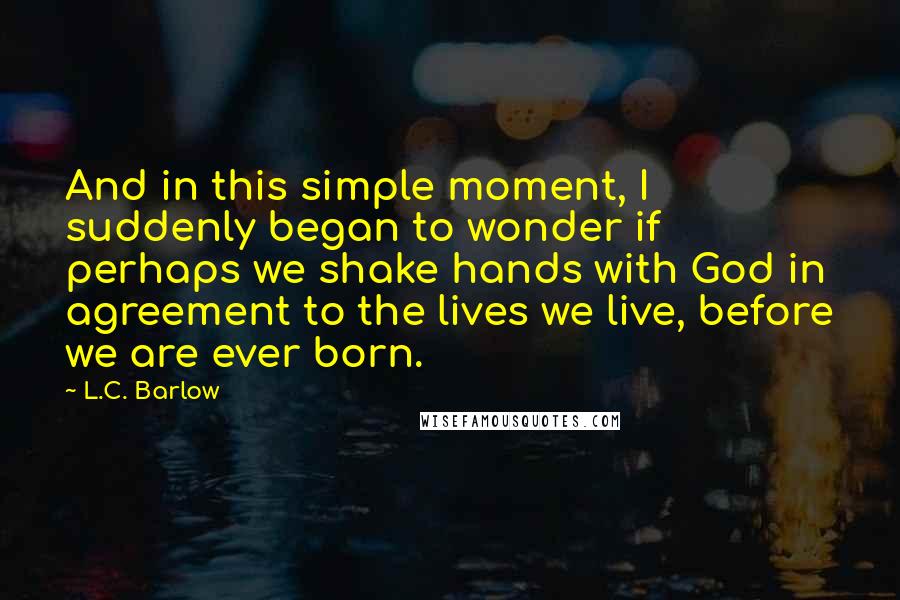 L.C. Barlow Quotes: And in this simple moment, I suddenly began to wonder if perhaps we shake hands with God in agreement to the lives we live, before we are ever born.