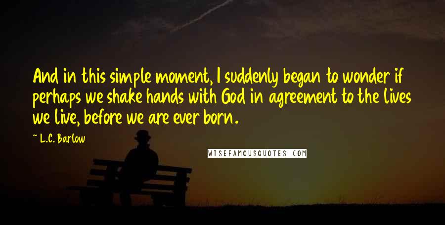 L.C. Barlow Quotes: And in this simple moment, I suddenly began to wonder if perhaps we shake hands with God in agreement to the lives we live, before we are ever born.