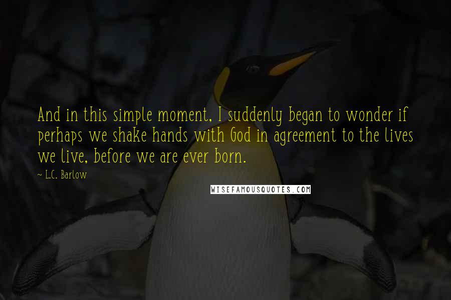 L.C. Barlow Quotes: And in this simple moment, I suddenly began to wonder if perhaps we shake hands with God in agreement to the lives we live, before we are ever born.