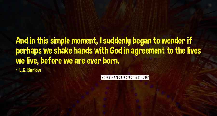 L.C. Barlow Quotes: And in this simple moment, I suddenly began to wonder if perhaps we shake hands with God in agreement to the lives we live, before we are ever born.