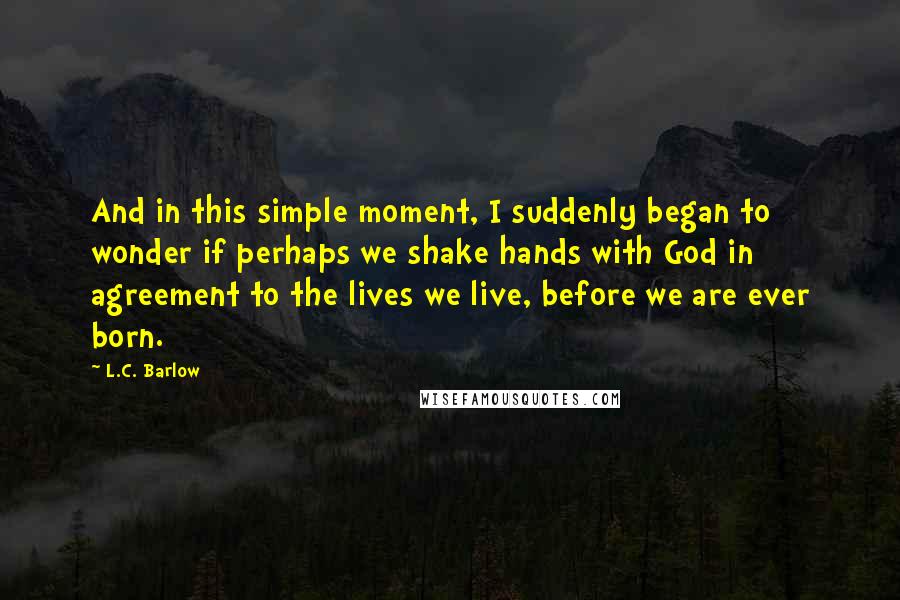 L.C. Barlow Quotes: And in this simple moment, I suddenly began to wonder if perhaps we shake hands with God in agreement to the lives we live, before we are ever born.