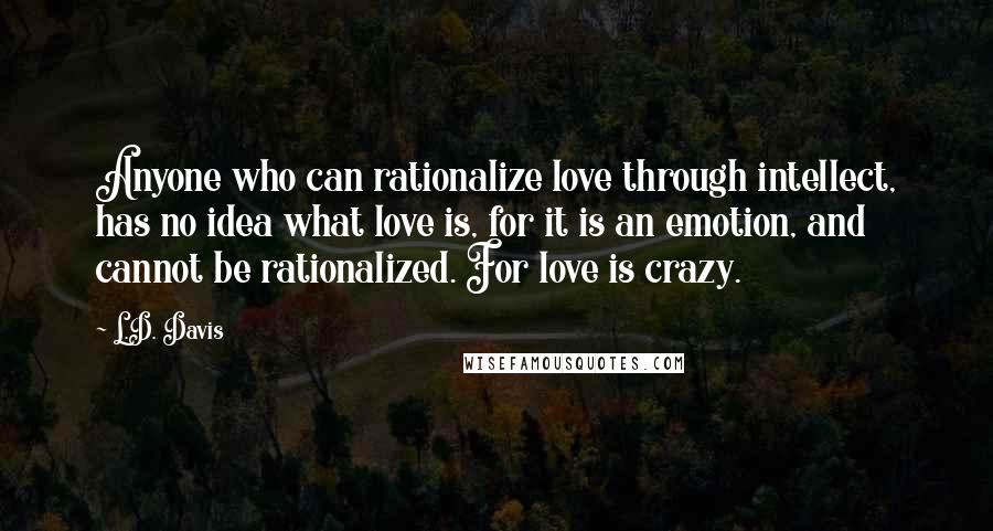 L.D. Davis Quotes: Anyone who can rationalize love through intellect, has no idea what love is, for it is an emotion, and cannot be rationalized. For love is crazy.