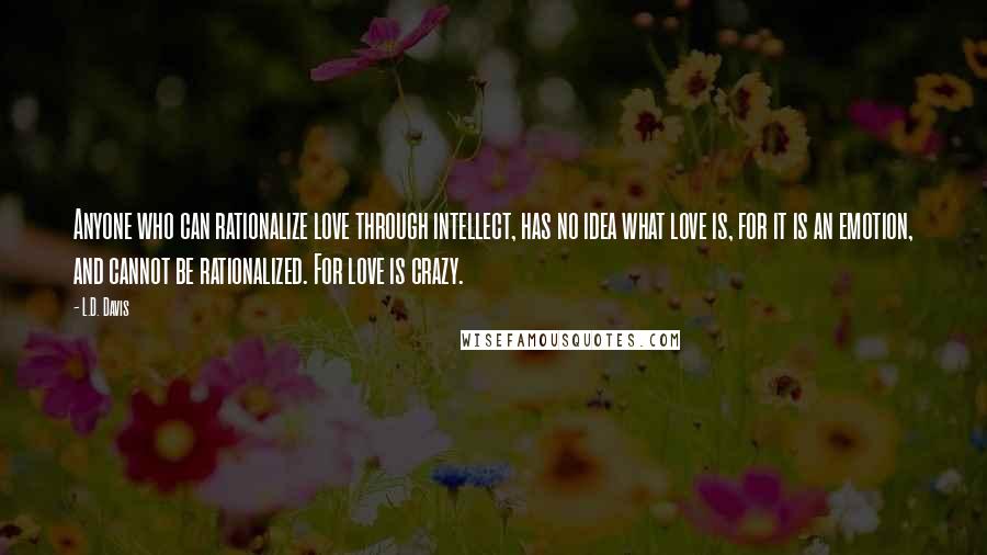 L.D. Davis Quotes: Anyone who can rationalize love through intellect, has no idea what love is, for it is an emotion, and cannot be rationalized. For love is crazy.