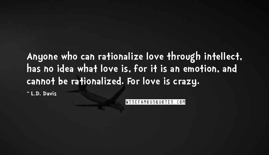 L.D. Davis Quotes: Anyone who can rationalize love through intellect, has no idea what love is, for it is an emotion, and cannot be rationalized. For love is crazy.