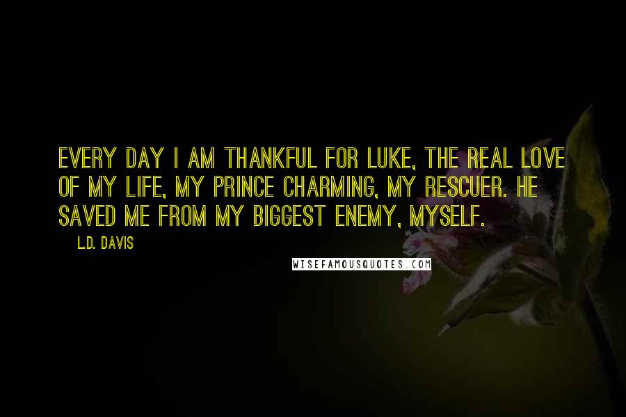 L.D. Davis Quotes: Every day I am thankful for Luke, the real love of my life, my Prince Charming, my rescuer. He saved me from my biggest enemy, myself.