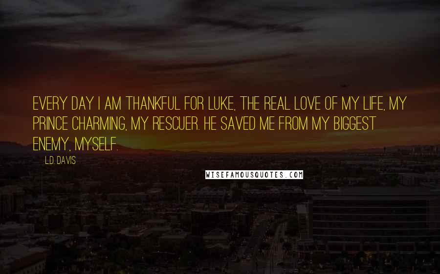 L.D. Davis Quotes: Every day I am thankful for Luke, the real love of my life, my Prince Charming, my rescuer. He saved me from my biggest enemy, myself.