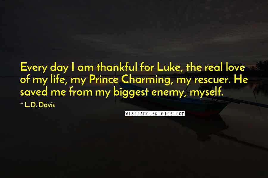 L.D. Davis Quotes: Every day I am thankful for Luke, the real love of my life, my Prince Charming, my rescuer. He saved me from my biggest enemy, myself.