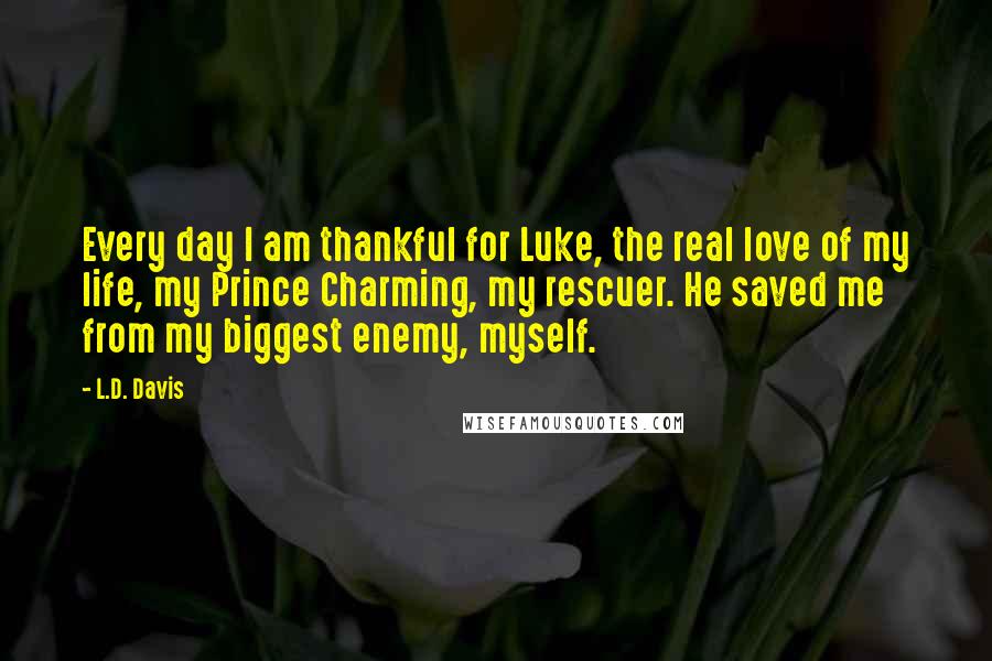 L.D. Davis Quotes: Every day I am thankful for Luke, the real love of my life, my Prince Charming, my rescuer. He saved me from my biggest enemy, myself.