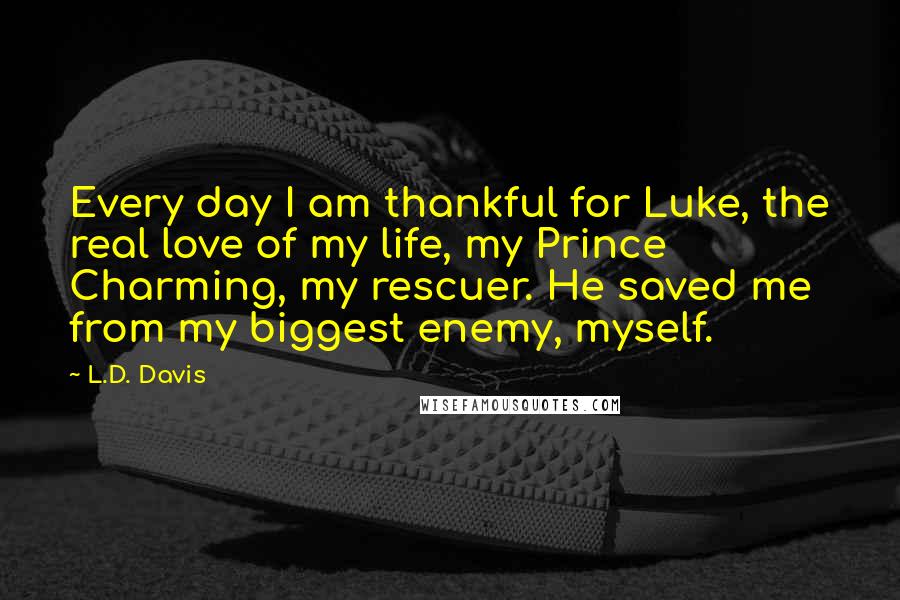 L.D. Davis Quotes: Every day I am thankful for Luke, the real love of my life, my Prince Charming, my rescuer. He saved me from my biggest enemy, myself.