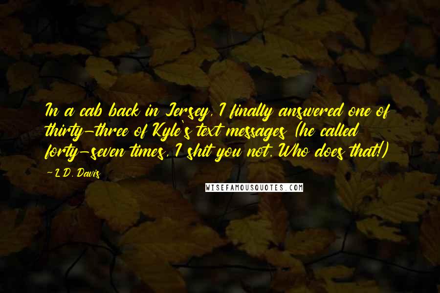 L.D. Davis Quotes: In a cab back in Jersey, I finally answered one of thirty-three of Kyle's text messages (he called forty-seven times, I shit you not. Who does that!)