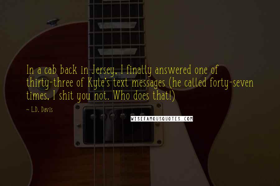 L.D. Davis Quotes: In a cab back in Jersey, I finally answered one of thirty-three of Kyle's text messages (he called forty-seven times, I shit you not. Who does that!)