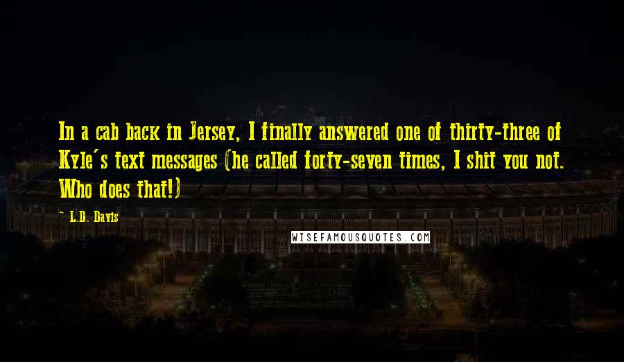 L.D. Davis Quotes: In a cab back in Jersey, I finally answered one of thirty-three of Kyle's text messages (he called forty-seven times, I shit you not. Who does that!)