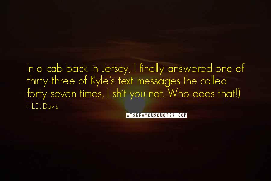 L.D. Davis Quotes: In a cab back in Jersey, I finally answered one of thirty-three of Kyle's text messages (he called forty-seven times, I shit you not. Who does that!)