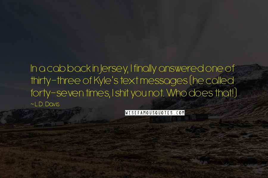 L.D. Davis Quotes: In a cab back in Jersey, I finally answered one of thirty-three of Kyle's text messages (he called forty-seven times, I shit you not. Who does that!)