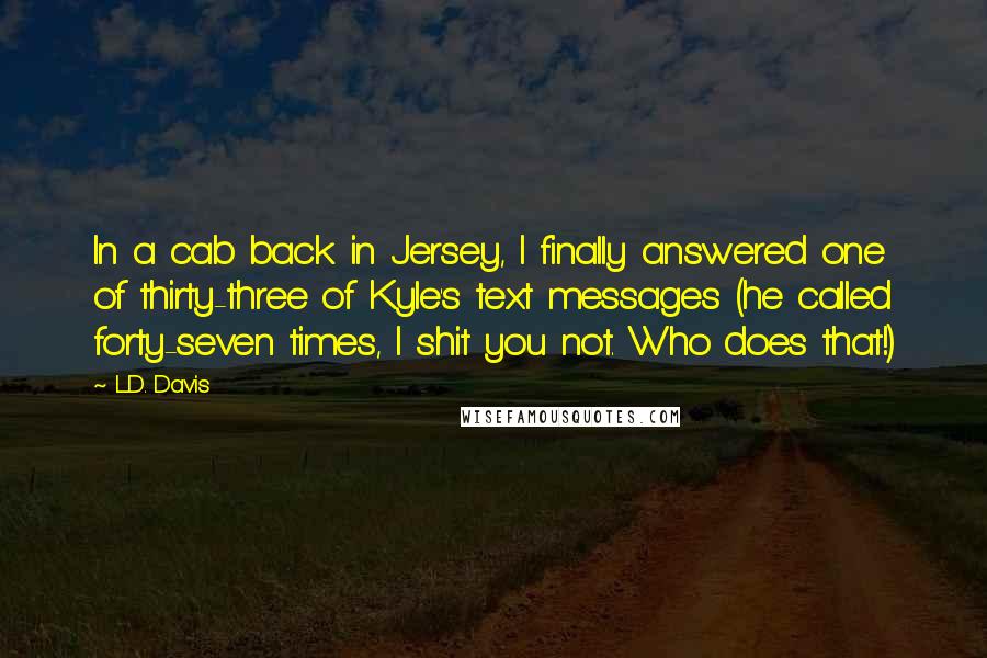 L.D. Davis Quotes: In a cab back in Jersey, I finally answered one of thirty-three of Kyle's text messages (he called forty-seven times, I shit you not. Who does that!)