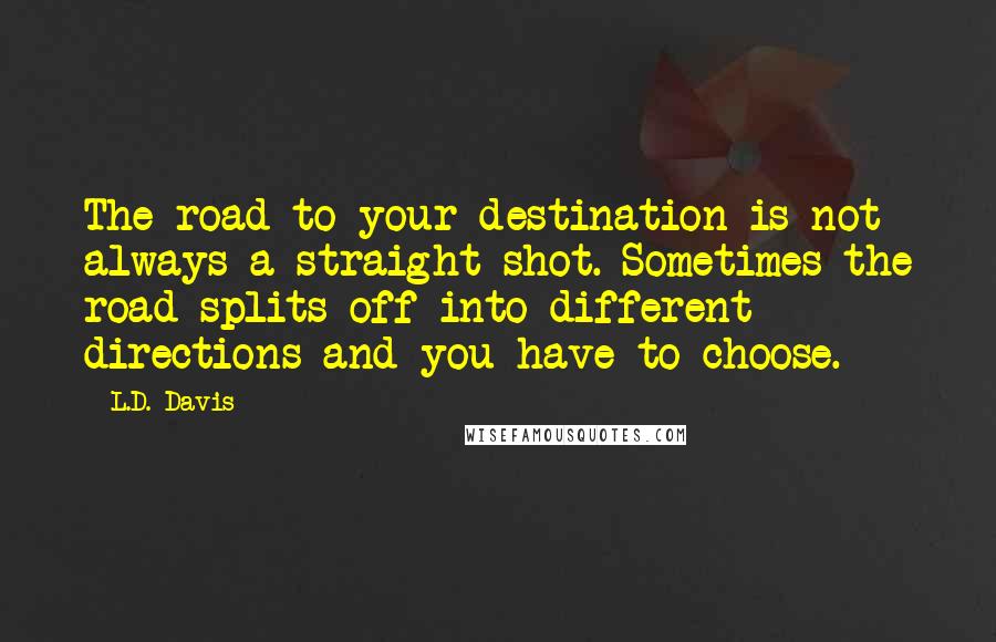 L.D. Davis Quotes: The road to your destination is not always a straight shot. Sometimes the road splits off into different directions and you have to choose.