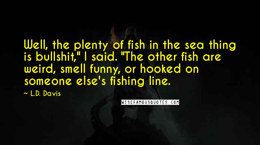 L.D. Davis Quotes: Well, the plenty of fish in the sea thing is bullshit," I said. "The other fish are weird, smell funny, or hooked on someone else's fishing line.