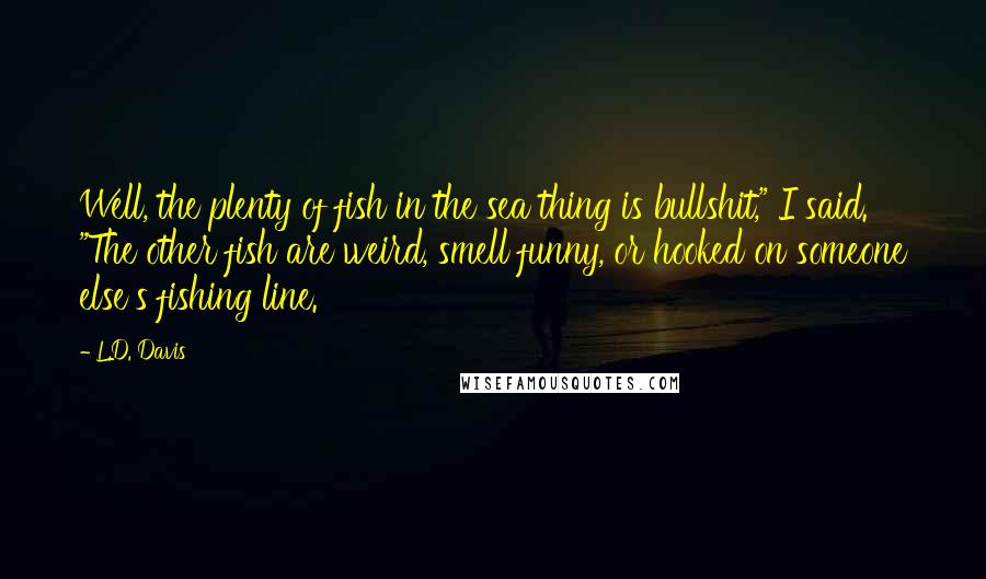 L.D. Davis Quotes: Well, the plenty of fish in the sea thing is bullshit," I said. "The other fish are weird, smell funny, or hooked on someone else's fishing line.