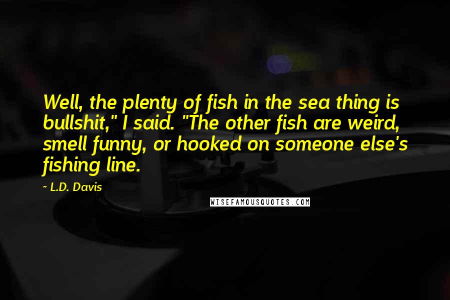 L.D. Davis Quotes: Well, the plenty of fish in the sea thing is bullshit," I said. "The other fish are weird, smell funny, or hooked on someone else's fishing line.