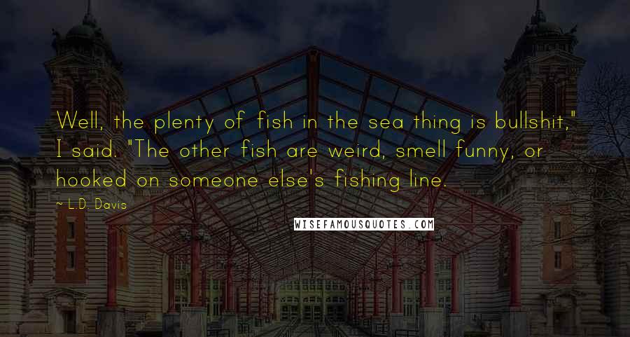 L.D. Davis Quotes: Well, the plenty of fish in the sea thing is bullshit," I said. "The other fish are weird, smell funny, or hooked on someone else's fishing line.