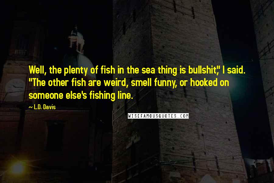 L.D. Davis Quotes: Well, the plenty of fish in the sea thing is bullshit," I said. "The other fish are weird, smell funny, or hooked on someone else's fishing line.