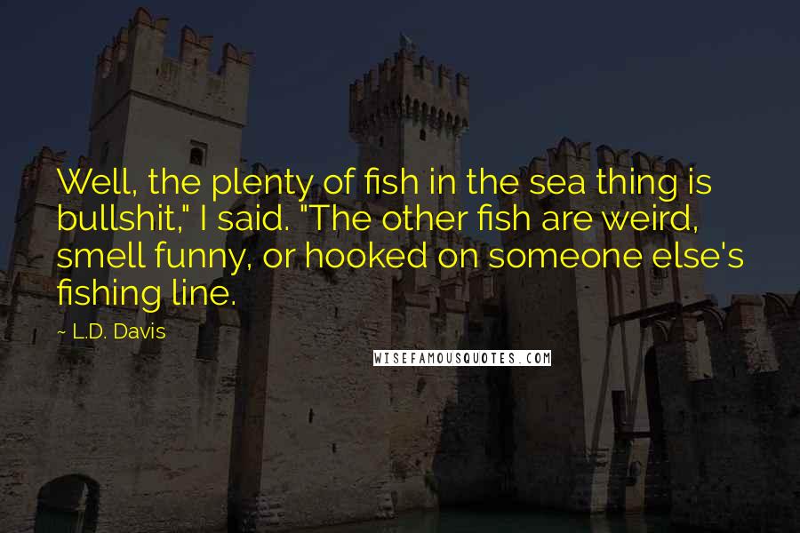 L.D. Davis Quotes: Well, the plenty of fish in the sea thing is bullshit," I said. "The other fish are weird, smell funny, or hooked on someone else's fishing line.