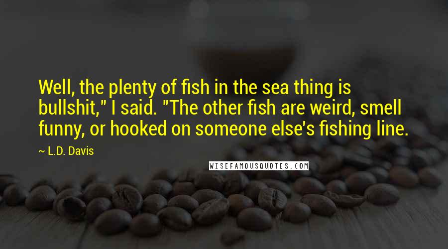 L.D. Davis Quotes: Well, the plenty of fish in the sea thing is bullshit," I said. "The other fish are weird, smell funny, or hooked on someone else's fishing line.