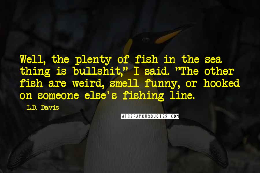 L.D. Davis Quotes: Well, the plenty of fish in the sea thing is bullshit," I said. "The other fish are weird, smell funny, or hooked on someone else's fishing line.