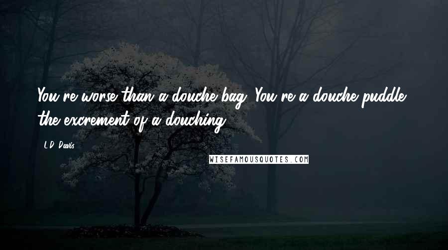 L.D. Davis Quotes: You're worse than a douche bag. You're a douche puddle, the excrement of a douching.
