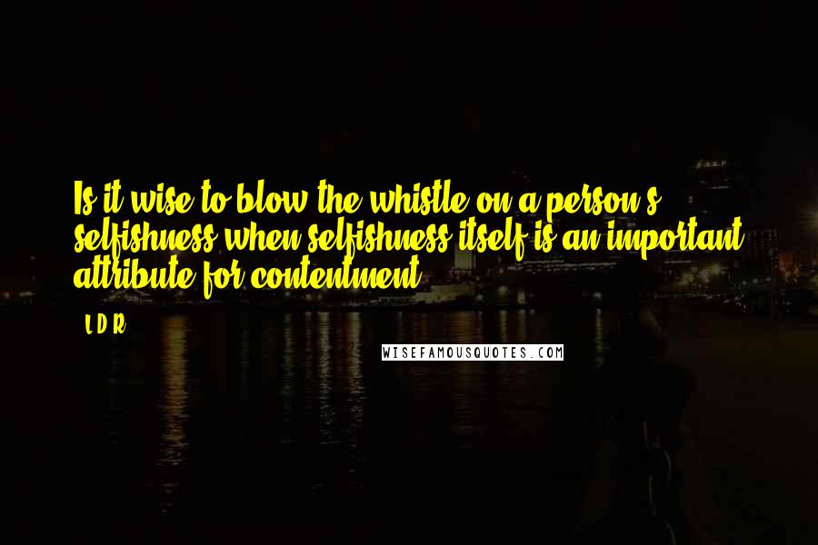 L.D.R. Quotes: Is it wise to blow the whistle on a person's selfishness when selfishness itself is an important attribute for contentment?