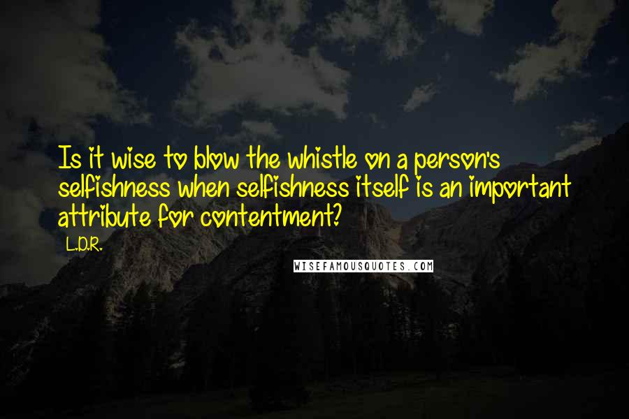 L.D.R. Quotes: Is it wise to blow the whistle on a person's selfishness when selfishness itself is an important attribute for contentment?