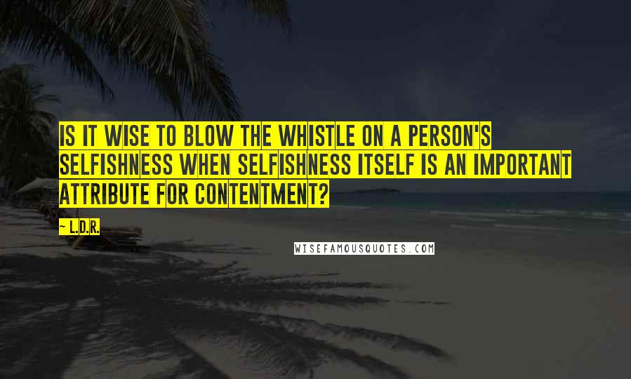 L.D.R. Quotes: Is it wise to blow the whistle on a person's selfishness when selfishness itself is an important attribute for contentment?