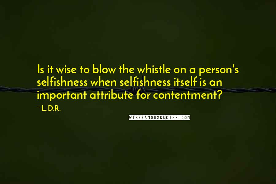 L.D.R. Quotes: Is it wise to blow the whistle on a person's selfishness when selfishness itself is an important attribute for contentment?