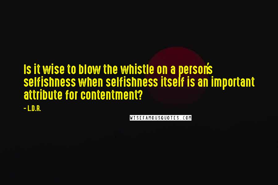 L.D.R. Quotes: Is it wise to blow the whistle on a person's selfishness when selfishness itself is an important attribute for contentment?