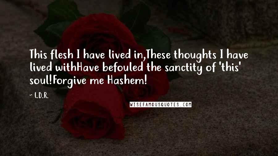 L.D.R. Quotes: This flesh I have lived in,These thoughts I have lived withHave befouled the sanctity of 'this' soul!Forgive me Hashem!