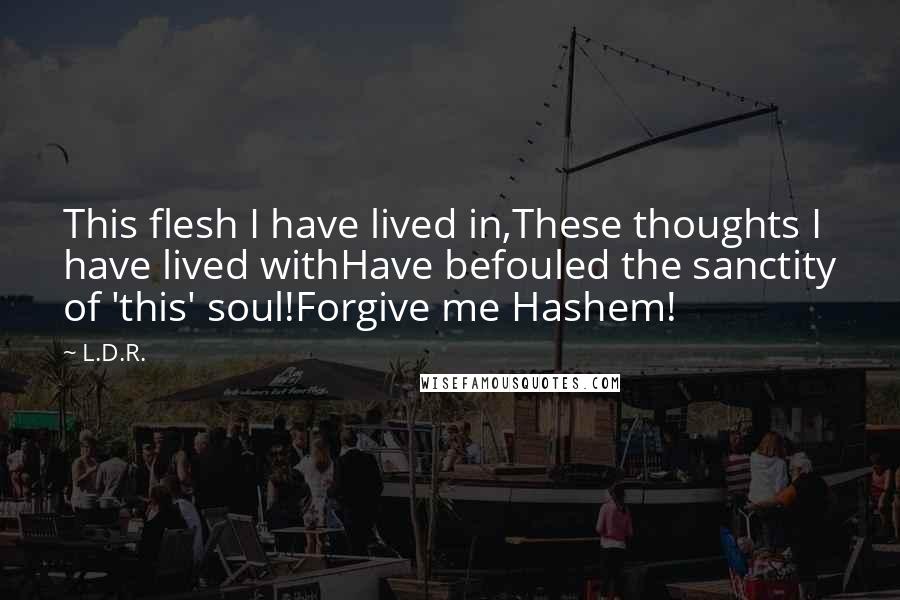 L.D.R. Quotes: This flesh I have lived in,These thoughts I have lived withHave befouled the sanctity of 'this' soul!Forgive me Hashem!