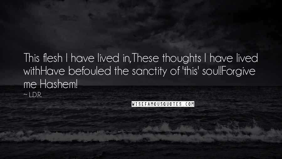 L.D.R. Quotes: This flesh I have lived in,These thoughts I have lived withHave befouled the sanctity of 'this' soul!Forgive me Hashem!