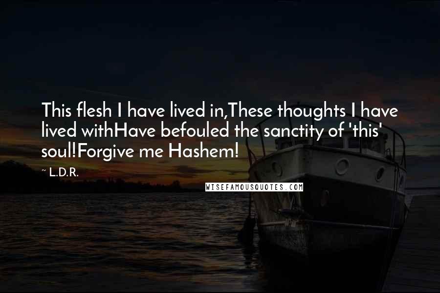 L.D.R. Quotes: This flesh I have lived in,These thoughts I have lived withHave befouled the sanctity of 'this' soul!Forgive me Hashem!
