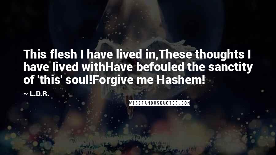 L.D.R. Quotes: This flesh I have lived in,These thoughts I have lived withHave befouled the sanctity of 'this' soul!Forgive me Hashem!