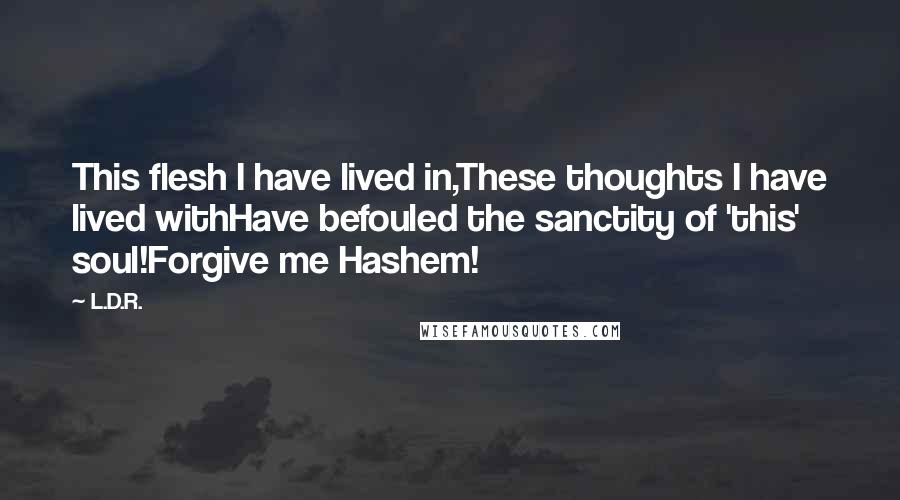 L.D.R. Quotes: This flesh I have lived in,These thoughts I have lived withHave befouled the sanctity of 'this' soul!Forgive me Hashem!