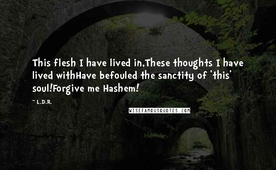 L.D.R. Quotes: This flesh I have lived in,These thoughts I have lived withHave befouled the sanctity of 'this' soul!Forgive me Hashem!